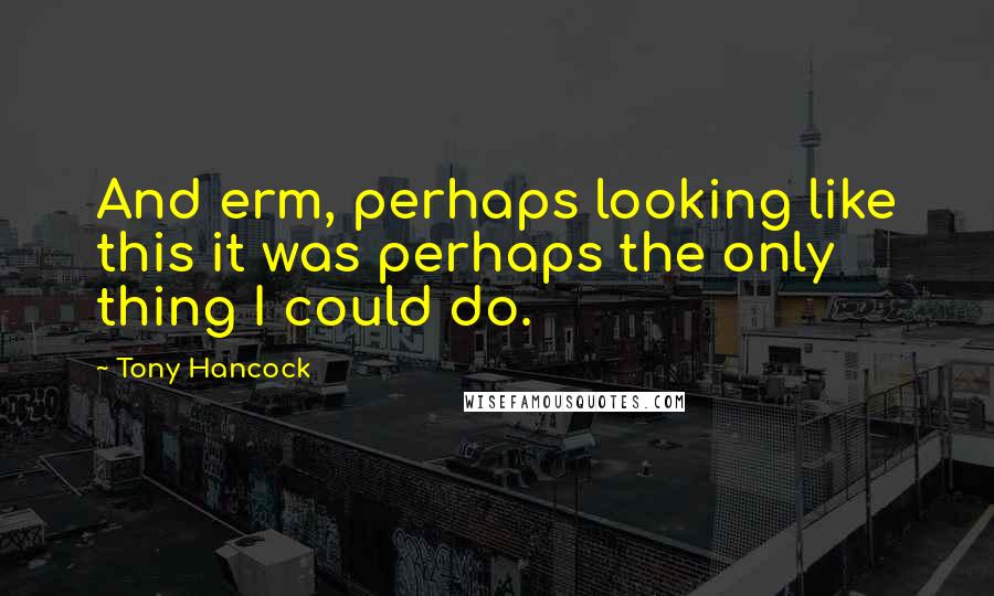Tony Hancock Quotes: And erm, perhaps looking like this it was perhaps the only thing I could do.