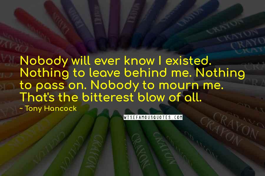 Tony Hancock Quotes: Nobody will ever know I existed. Nothing to leave behind me. Nothing to pass on. Nobody to mourn me. That's the bitterest blow of all.
