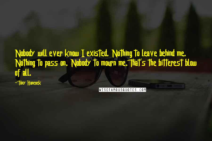 Tony Hancock Quotes: Nobody will ever know I existed. Nothing to leave behind me. Nothing to pass on. Nobody to mourn me. That's the bitterest blow of all.