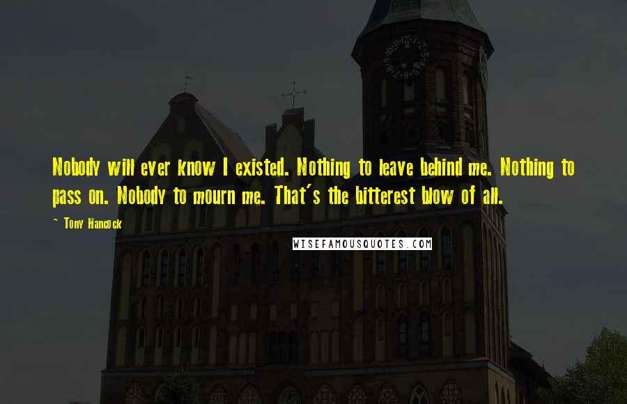 Tony Hancock Quotes: Nobody will ever know I existed. Nothing to leave behind me. Nothing to pass on. Nobody to mourn me. That's the bitterest blow of all.