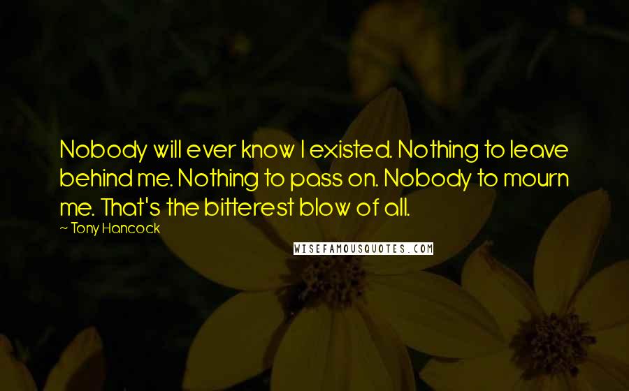 Tony Hancock Quotes: Nobody will ever know I existed. Nothing to leave behind me. Nothing to pass on. Nobody to mourn me. That's the bitterest blow of all.