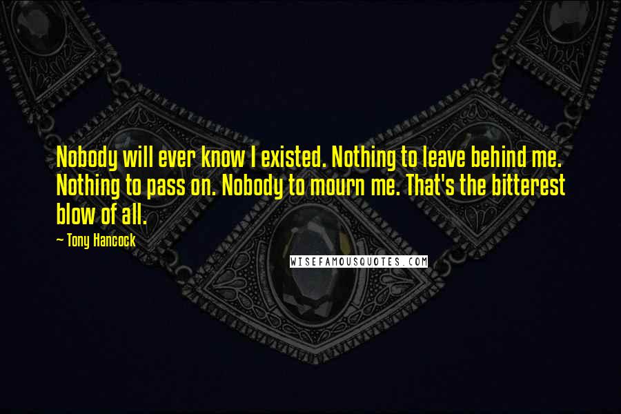 Tony Hancock Quotes: Nobody will ever know I existed. Nothing to leave behind me. Nothing to pass on. Nobody to mourn me. That's the bitterest blow of all.