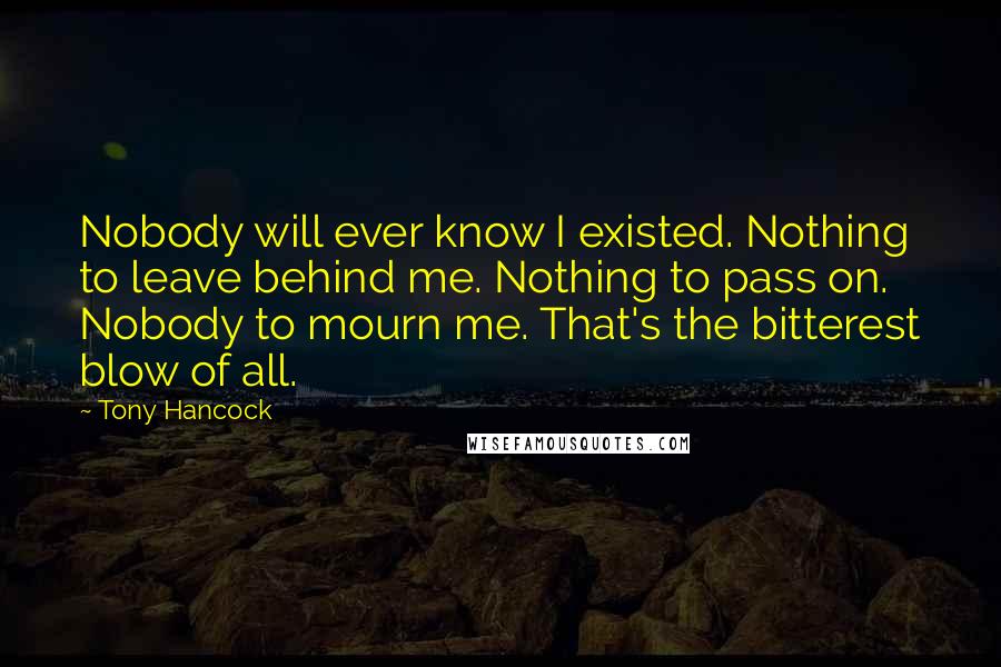 Tony Hancock Quotes: Nobody will ever know I existed. Nothing to leave behind me. Nothing to pass on. Nobody to mourn me. That's the bitterest blow of all.