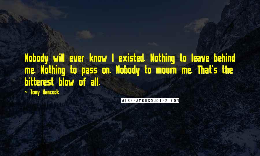 Tony Hancock Quotes: Nobody will ever know I existed. Nothing to leave behind me. Nothing to pass on. Nobody to mourn me. That's the bitterest blow of all.