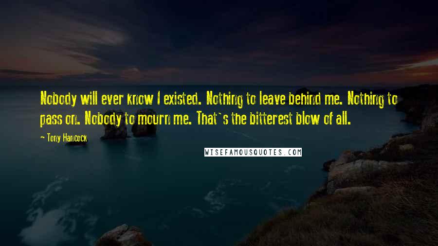 Tony Hancock Quotes: Nobody will ever know I existed. Nothing to leave behind me. Nothing to pass on. Nobody to mourn me. That's the bitterest blow of all.