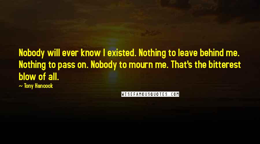 Tony Hancock Quotes: Nobody will ever know I existed. Nothing to leave behind me. Nothing to pass on. Nobody to mourn me. That's the bitterest blow of all.
