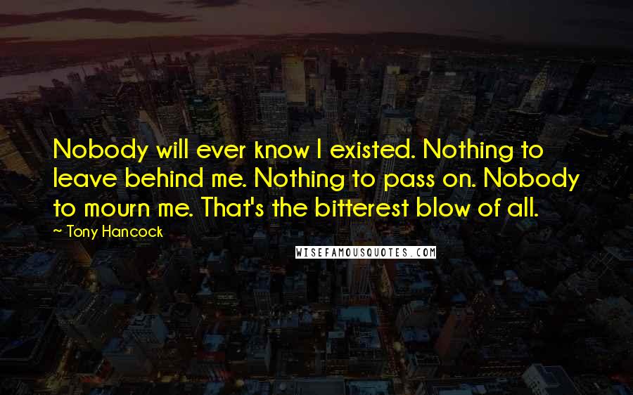 Tony Hancock Quotes: Nobody will ever know I existed. Nothing to leave behind me. Nothing to pass on. Nobody to mourn me. That's the bitterest blow of all.