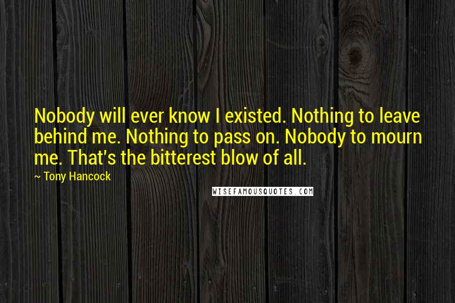 Tony Hancock Quotes: Nobody will ever know I existed. Nothing to leave behind me. Nothing to pass on. Nobody to mourn me. That's the bitterest blow of all.
