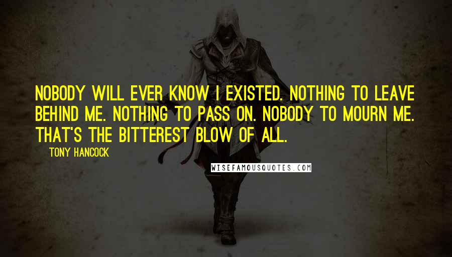 Tony Hancock Quotes: Nobody will ever know I existed. Nothing to leave behind me. Nothing to pass on. Nobody to mourn me. That's the bitterest blow of all.