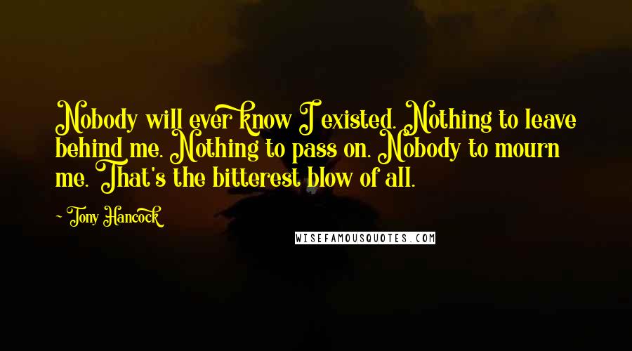 Tony Hancock Quotes: Nobody will ever know I existed. Nothing to leave behind me. Nothing to pass on. Nobody to mourn me. That's the bitterest blow of all.