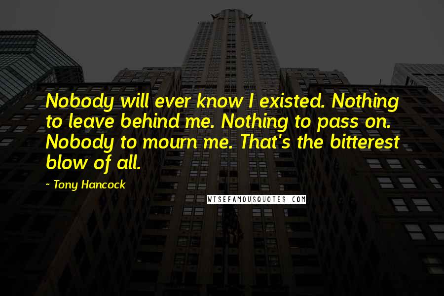 Tony Hancock Quotes: Nobody will ever know I existed. Nothing to leave behind me. Nothing to pass on. Nobody to mourn me. That's the bitterest blow of all.