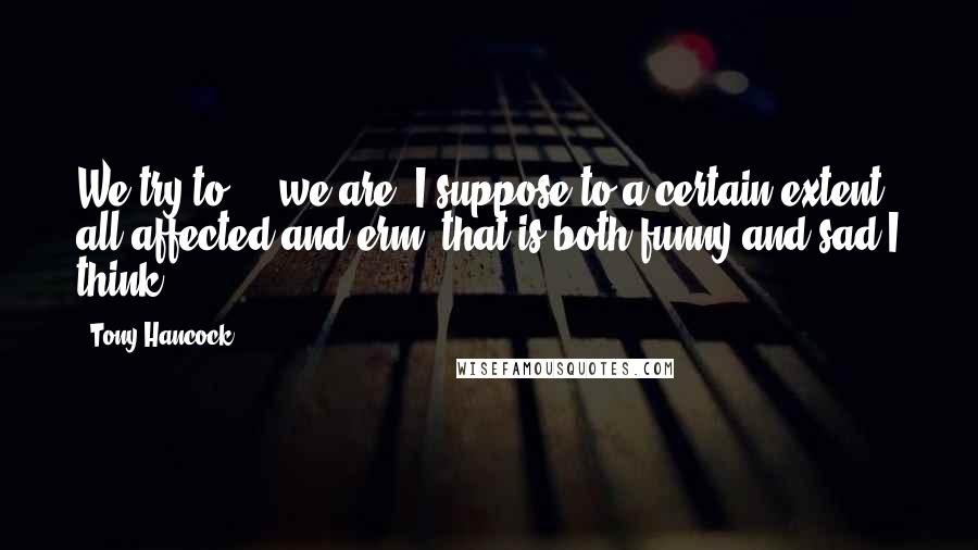 Tony Hancock Quotes: We try to ... we are, I suppose to a certain extent all affected and erm, that is both funny and sad I think.