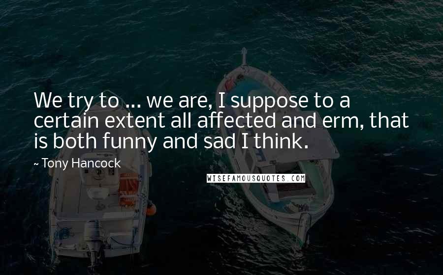 Tony Hancock Quotes: We try to ... we are, I suppose to a certain extent all affected and erm, that is both funny and sad I think.