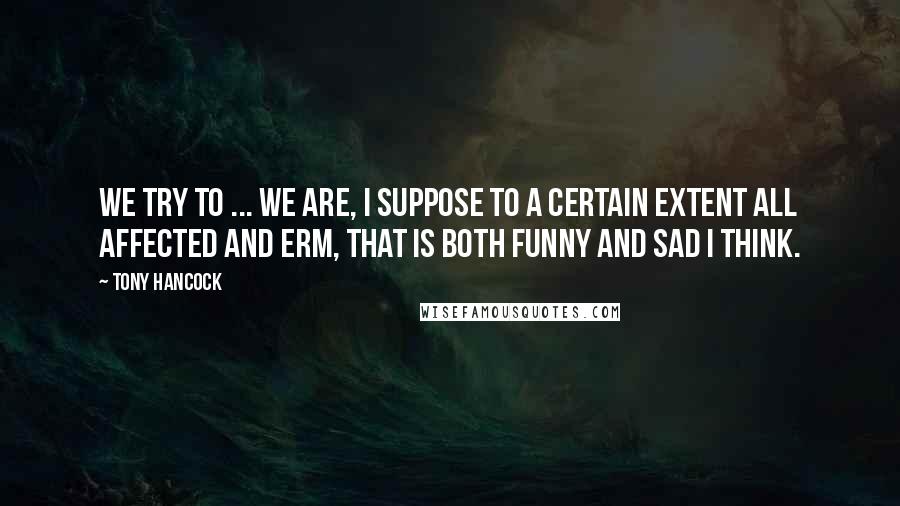 Tony Hancock Quotes: We try to ... we are, I suppose to a certain extent all affected and erm, that is both funny and sad I think.