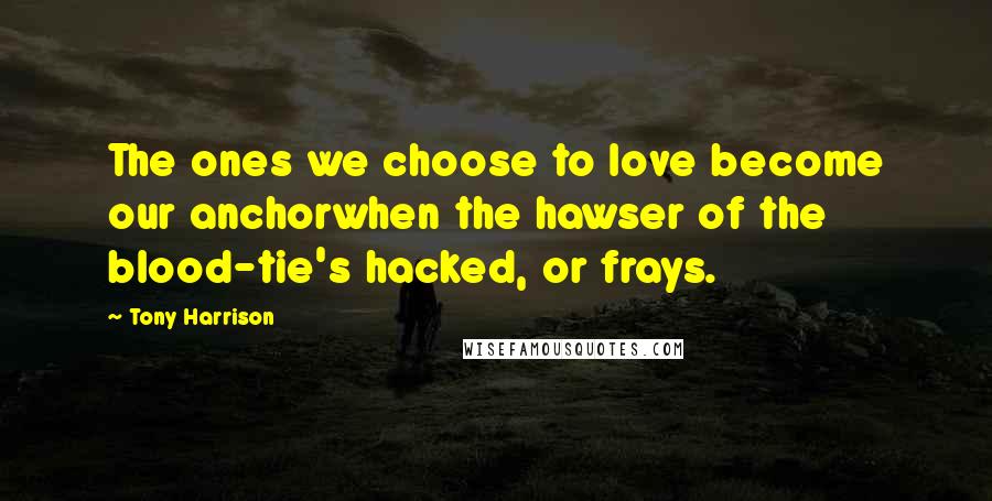 Tony Harrison Quotes: The ones we choose to love become our anchorwhen the hawser of the blood-tie's hacked, or frays.