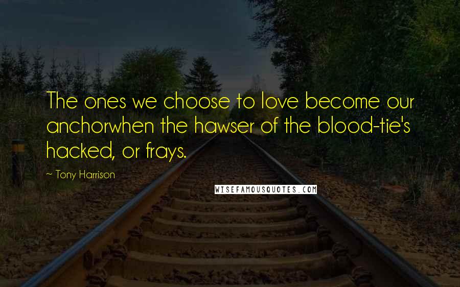 Tony Harrison Quotes: The ones we choose to love become our anchorwhen the hawser of the blood-tie's hacked, or frays.