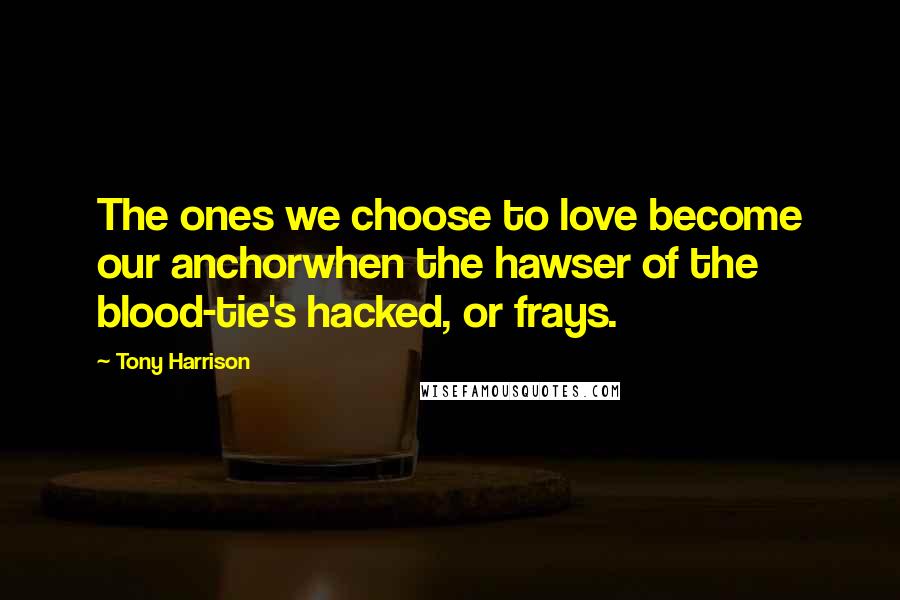 Tony Harrison Quotes: The ones we choose to love become our anchorwhen the hawser of the blood-tie's hacked, or frays.