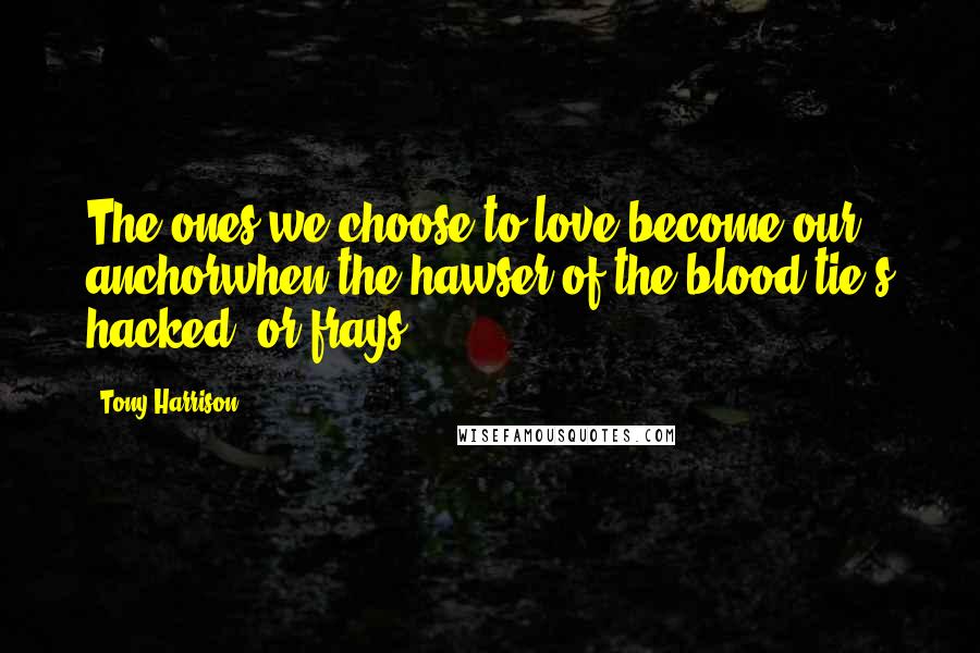 Tony Harrison Quotes: The ones we choose to love become our anchorwhen the hawser of the blood-tie's hacked, or frays.