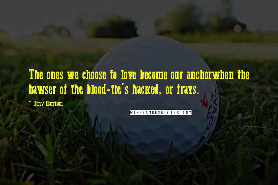 Tony Harrison Quotes: The ones we choose to love become our anchorwhen the hawser of the blood-tie's hacked, or frays.