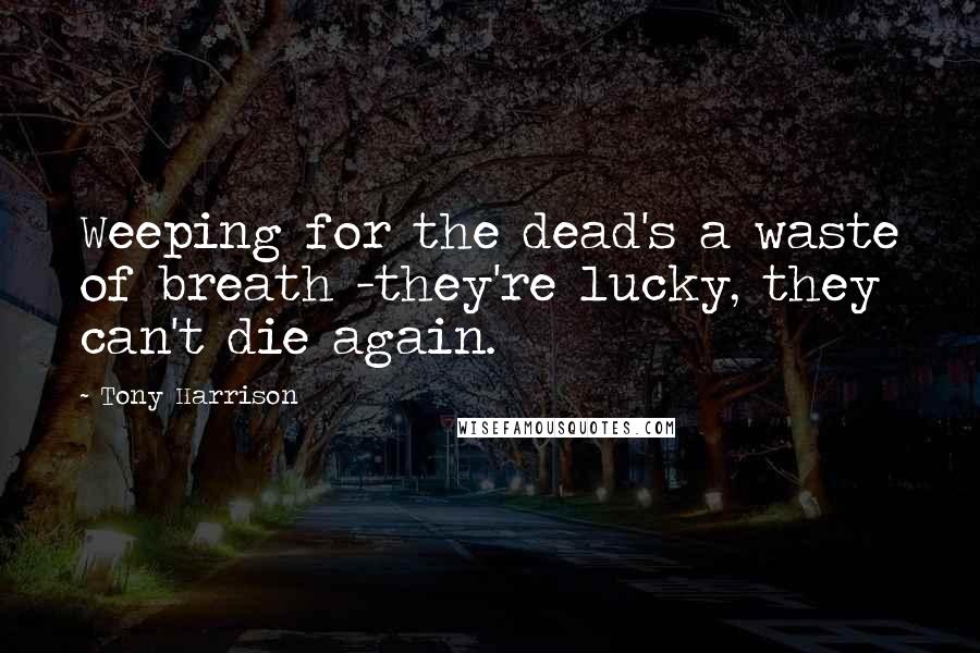 Tony Harrison Quotes: Weeping for the dead's a waste of breath -they're lucky, they can't die again.