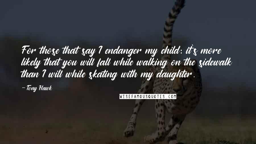 Tony Hawk Quotes: For those that say I endanger my child: it's more likely that you will fall while walking on the sidewalk than I will while skating with my daughter.