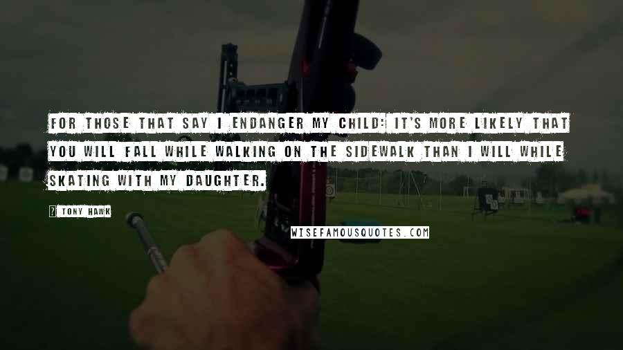 Tony Hawk Quotes: For those that say I endanger my child: it's more likely that you will fall while walking on the sidewalk than I will while skating with my daughter.