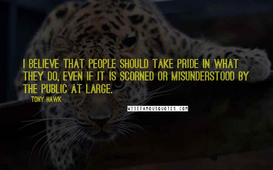 Tony Hawk Quotes: I believe that people should take pride in what they do, even if it is scorned or misunderstood by the public at large.