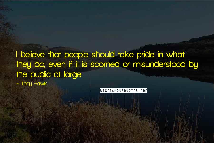 Tony Hawk Quotes: I believe that people should take pride in what they do, even if it is scorned or misunderstood by the public at large.