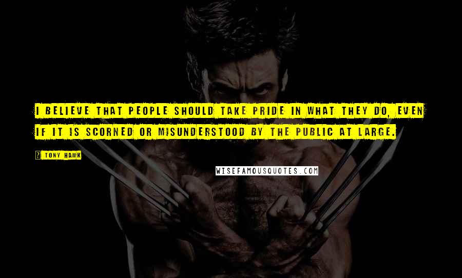 Tony Hawk Quotes: I believe that people should take pride in what they do, even if it is scorned or misunderstood by the public at large.
