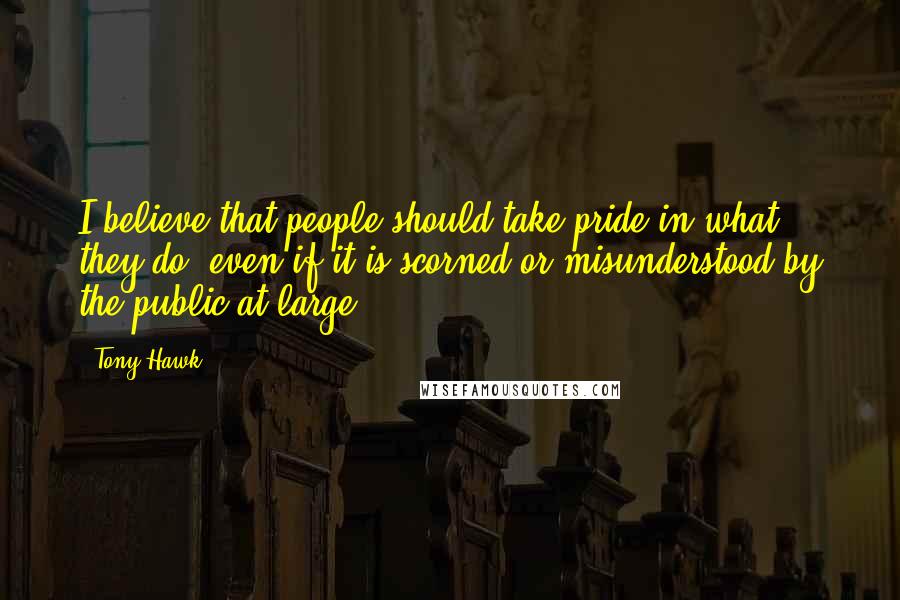 Tony Hawk Quotes: I believe that people should take pride in what they do, even if it is scorned or misunderstood by the public at large.