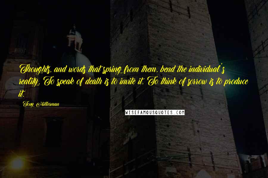 Tony Hillerman Quotes: Thoughts, and words that spring from them, bend the individual's reality. To speak of death is to invite it. To think of sorrow is to produce it.