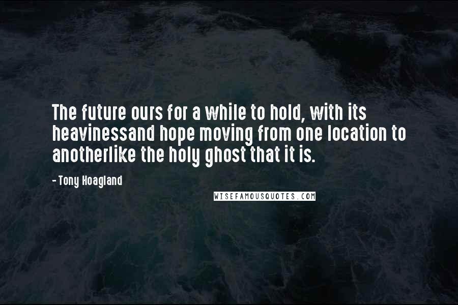 Tony Hoagland Quotes: The future ours for a while to hold, with its heavinessand hope moving from one location to anotherlike the holy ghost that it is.