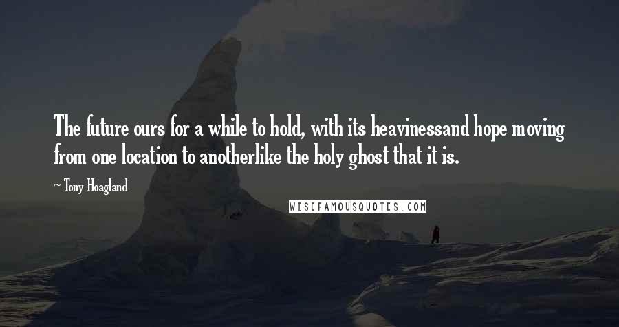 Tony Hoagland Quotes: The future ours for a while to hold, with its heavinessand hope moving from one location to anotherlike the holy ghost that it is.