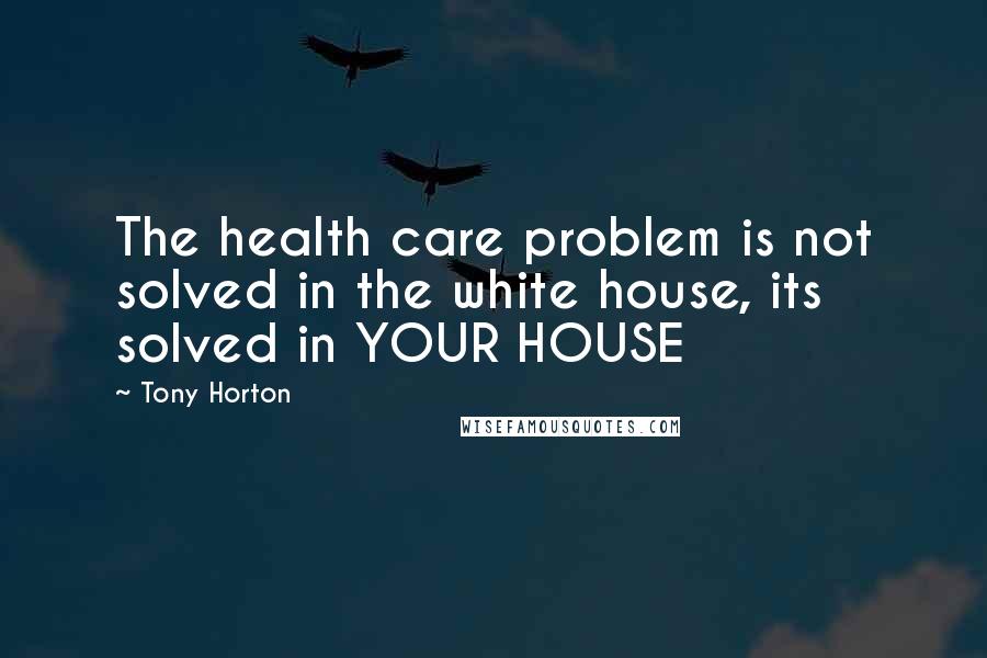 Tony Horton Quotes: The health care problem is not solved in the white house, its solved in YOUR HOUSE