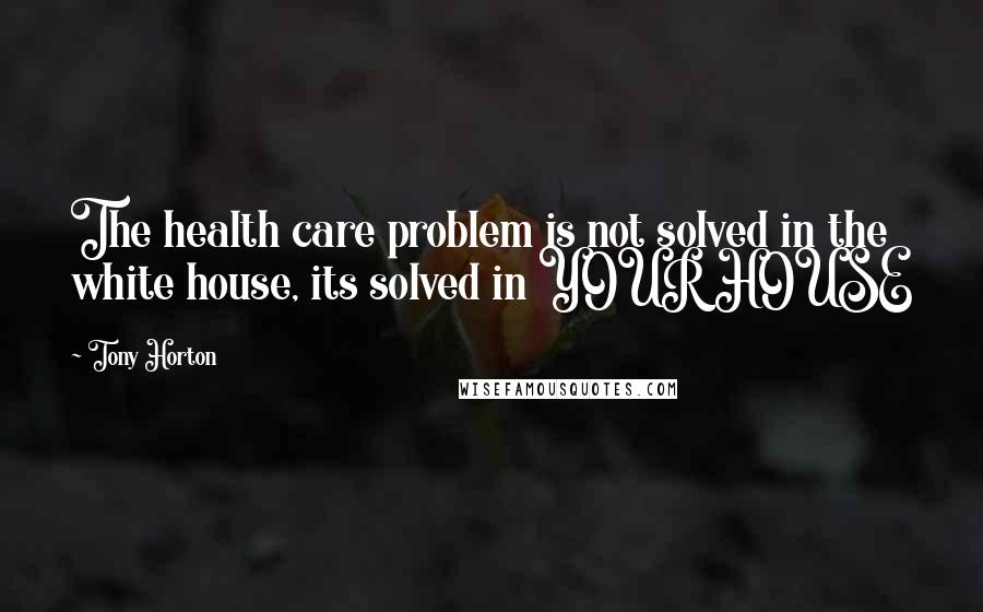 Tony Horton Quotes: The health care problem is not solved in the white house, its solved in YOUR HOUSE