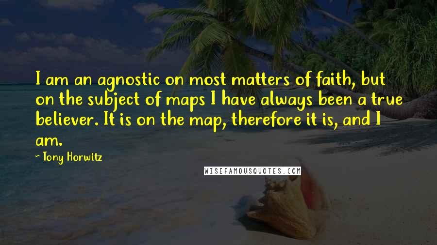 Tony Horwitz Quotes: I am an agnostic on most matters of faith, but on the subject of maps I have always been a true believer. It is on the map, therefore it is, and I am.