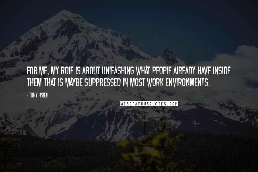 Tony Hsieh Quotes: For me, my role is about unleashing what people already have inside them that is maybe suppressed in most work environments.