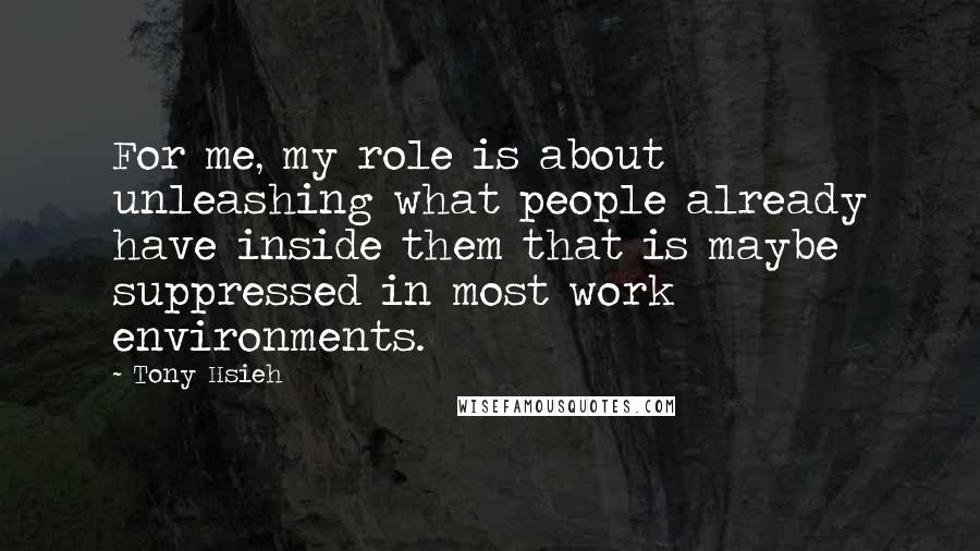 Tony Hsieh Quotes: For me, my role is about unleashing what people already have inside them that is maybe suppressed in most work environments.