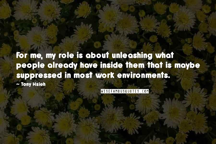 Tony Hsieh Quotes: For me, my role is about unleashing what people already have inside them that is maybe suppressed in most work environments.