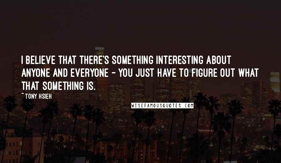 Tony Hsieh Quotes: I believe that there's something interesting about anyone and everyone - you just have to figure out what that something is.