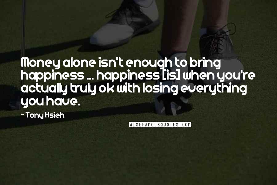 Tony Hsieh Quotes: Money alone isn't enough to bring happiness ... happiness [is] when you're actually truly ok with losing everything you have.
