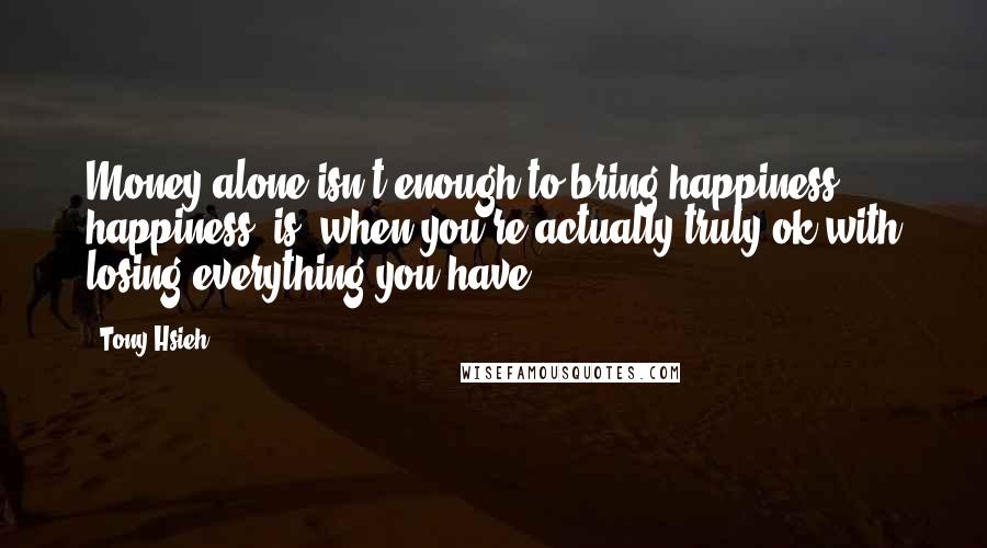 Tony Hsieh Quotes: Money alone isn't enough to bring happiness ... happiness [is] when you're actually truly ok with losing everything you have.