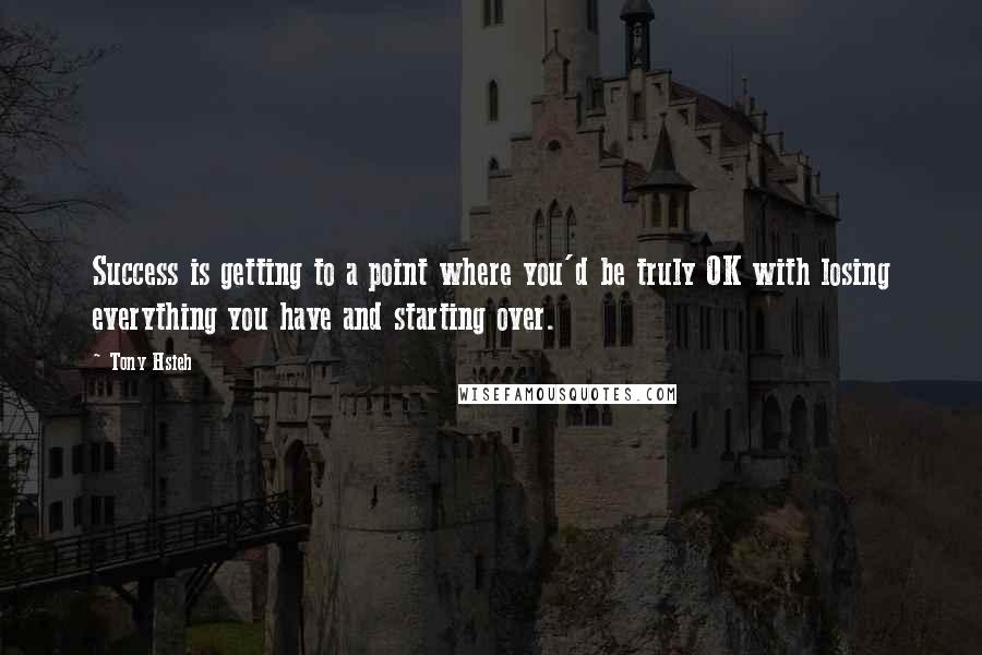 Tony Hsieh Quotes: Success is getting to a point where you'd be truly OK with losing everything you have and starting over.