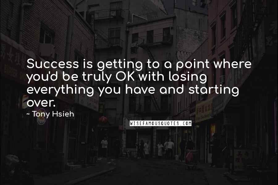 Tony Hsieh Quotes: Success is getting to a point where you'd be truly OK with losing everything you have and starting over.