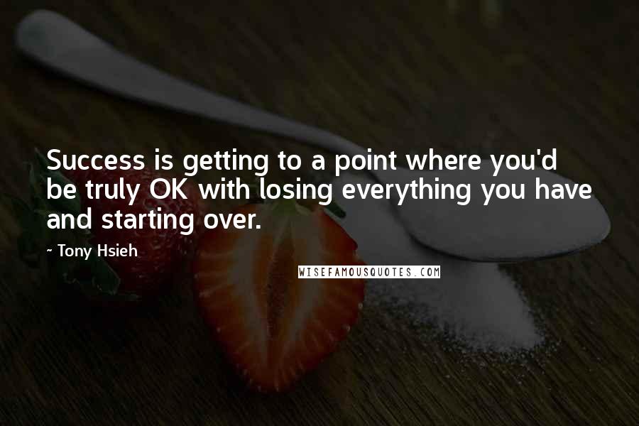 Tony Hsieh Quotes: Success is getting to a point where you'd be truly OK with losing everything you have and starting over.