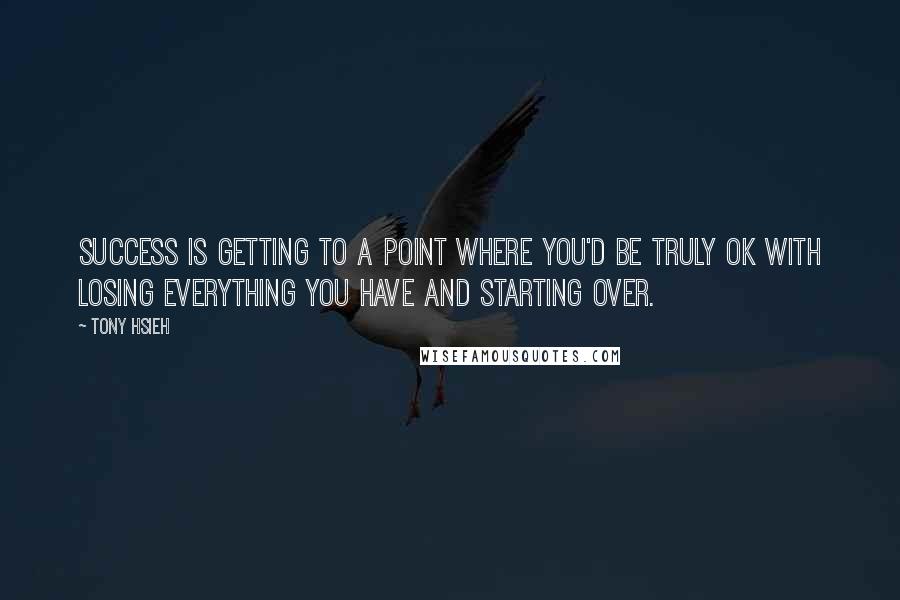 Tony Hsieh Quotes: Success is getting to a point where you'd be truly OK with losing everything you have and starting over.