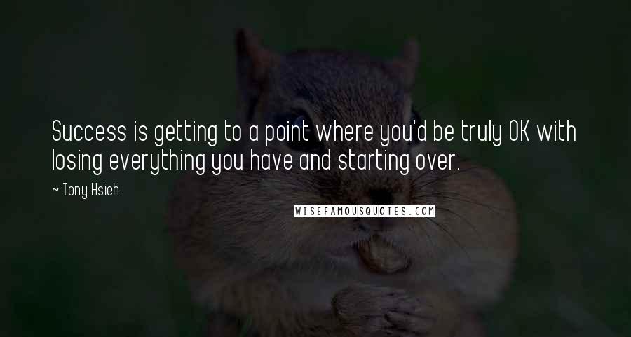 Tony Hsieh Quotes: Success is getting to a point where you'd be truly OK with losing everything you have and starting over.