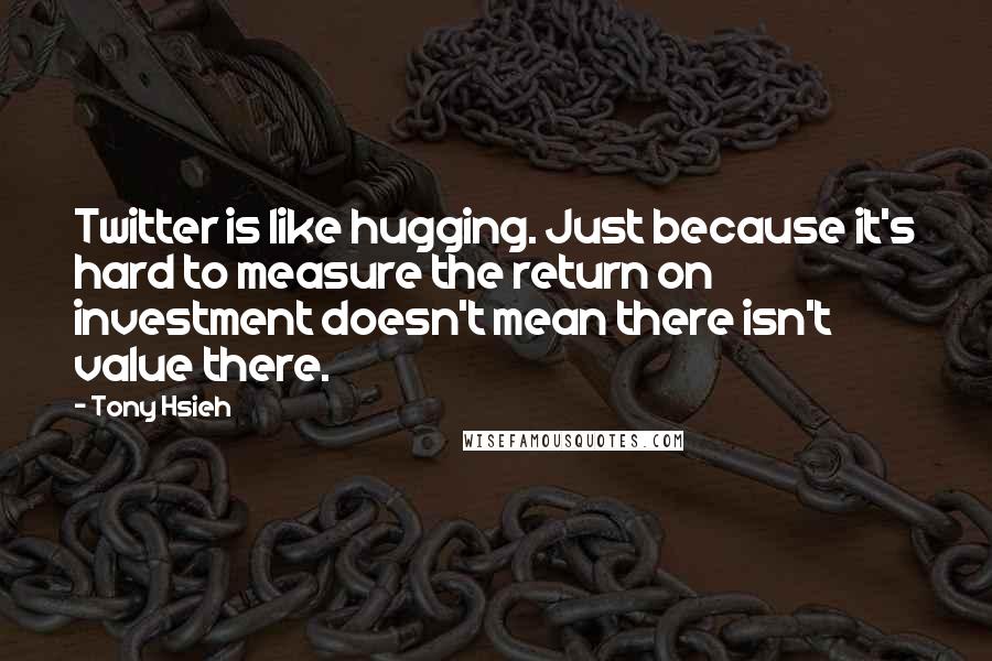 Tony Hsieh Quotes: Twitter is like hugging. Just because it's hard to measure the return on investment doesn't mean there isn't value there.