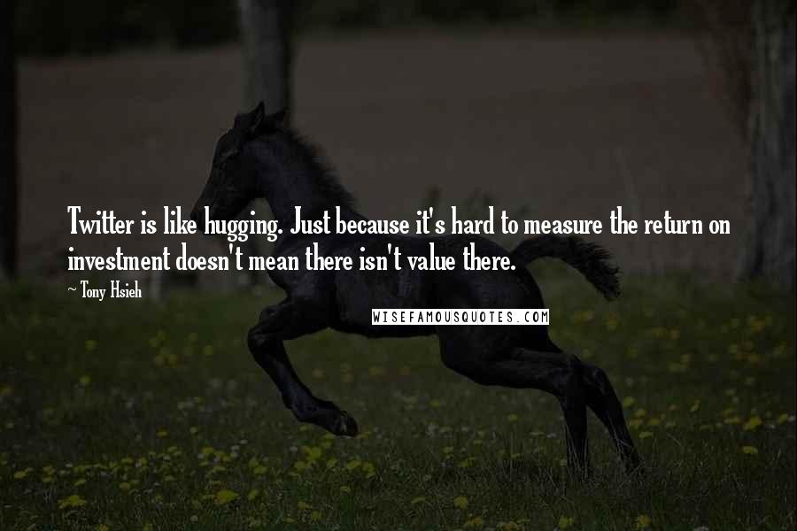 Tony Hsieh Quotes: Twitter is like hugging. Just because it's hard to measure the return on investment doesn't mean there isn't value there.