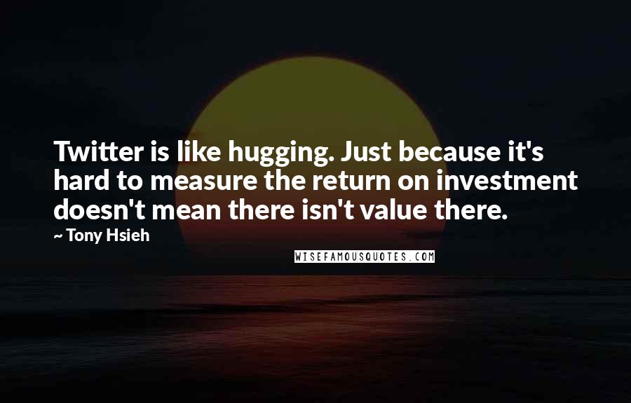 Tony Hsieh Quotes: Twitter is like hugging. Just because it's hard to measure the return on investment doesn't mean there isn't value there.